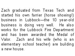 Text Box: Zach graduated from Texas Tech and started his own farrier (horse shoeing!) business in Lubbockthe 10 year-old business is doing very well.  He also works for the Lubbock Fire Department and has been awarded the Medal of Valor.  Zach and his wife (who is an elementary school teacher) are building a new house. 