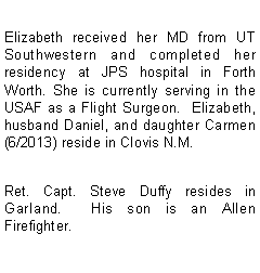 Text Box: Elizabeth received her MD from UT Southwestern and completed her residency at JPS hospital in Forth Worth. She is currently serving in the USAF as a Flight Surgeon.  Elizabeth, husband Daniel, and daughter Carmen (6/2013) reside in Clovis N.M.Ret. Capt. Steve Duffy resides in Garland.  His son is an Allen Firefighter. 